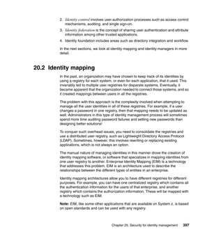 Chapter 20. Security for identity management 397
2. Identity control involves user authorization processes such as access control
mechanisms, auditing, and single sign-on.
3. Identity federation is the concept of sharing user authentication and attribute
information among other trusted applications.
4. Identity foundation includes areas such as directory integration and workflow.
In the next sections, we look at identity mapping and identity managers in more
detail.
20.2 Identity mapping
In the past, an organization may have chosen to keep track of its identities by
using a registry for each system, or even for each application, that it used. This
invariably led to multiple user registries for disparate systems. Eventually, it
became apparent that the organization needed to connect those systems, and so
it created mappings between users in all the registries.
The problem with this approach is the complexity involved when attempting to
manage all the user identities in all of these registries. For example, if a user
changes a password in one registry, then that mapping needs to be updated as
well. Administrators in this type of identity management process will sometimes
spend more time auditing password failures and setting new passwords than
designing better solutions!
To conquer such overhead issues, you need to consolidate the registries and
use a distributed user registry, such as Lightweight Directory Access Protocol
(LDAP). Sometimes, however, this involves rewriting or replacing existing
applications, which is not always an option.
The manual nature of managing identities in this manner drove the creation of
identity mapping software, or software that specializes in mapping identities from
one user registry to another. Enterprise Identity Mapping (EIM) is a technology
that addresses this problem. EIM is an architecture used to describe the
relationships between the different types of entities in an enterprise.
Identity mapping architectures allow you to have different registries for different
purposes. For example, you can have one centralized registry which contains all
the authentication information for the users of that enterprise, and another
registry which contains the authorization information. These will be mapped with
a technology such as EIM.
Note: EIM, like some other applications that are available on System z, is based
on open standards and can be used with any registry.
 