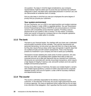 20 Introduction to the New Mainframe: Security
into question. You keep in mind the legal considerations: your company
representatives might be called upon to prove that your business has sufficient
safeguards in place, has taken every reasonable precaution in common use, and
can demonstrate an evidential chain of custody.
And you also keep in mind that you owe your employees the same degree of
privacy that you provide your customers.
Your system environment
On your mainframe, you run z/OS in one logical partition and multiple instances
of Linux for System z under z/VM in a separate partition. You use Transmission
Control Protocol/Internet Protocol (TCP/IP) for all communications to minimize
concerns with compatibility across dissimilar systems. Providing a secure
physical site for your system is also a concern. For this reason, co-location,
where your server is housed by a company that is in the computer operations
business, might be a viable option to consider.
2.3.3 The bank
The bank is your financial backer. You interface with your bank over a dedicated
and encrypted connection at their mandate. Their security requirements are
extremely demanding, not only when you deal with them on a day-to-day basis,
but they also require that you keep certain logs and operate in specific ways that
are audited annually and with random assessments. That is how the bank
protects its investment in your company and tries to assist your profitability.
Transactions include validating the credit cards of certain customers, who also
deal with your bank, and uploading batch updates twice daily to keep your
corporate account up to date with payments that you received from customers.
All amounts are reconciled with records of purchase transactions, which require
a high degree of integrity if revenue, cost, and profit numbers are to be used for
budgets and business projections.
Among many other types of machines, the bank runs multiple System z servers
with multiple logical partitions; a mixture of z/OS in the back-end for corporate
database access; and Linux for System z under z/VM for boundary interfaces
and departmental servers.
2.3.4 The courier
The courier is ultimately responsible for the delivery of products to your
customers. In the execution of this duty, the courier might subcontract the work
to various agencies. You have an agreement which states that you do not need
to be informed of that delegation—but it specifies that the courier is responsible
 