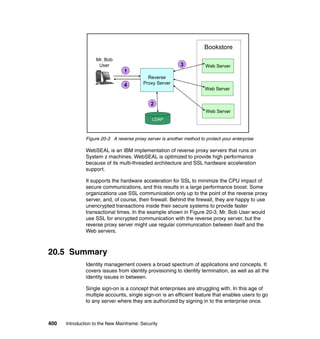 400 Introduction to the New Mainframe: Security
Figure 20-3 A reverse proxy server is another method to protect your enterprise
WebSEAL is an IBM implementation of reverse proxy servers that runs on
System z machines. WebSEAL is optimized to provide high performance
because of its multi-threaded architecture and SSL hardware acceleration
support.
It supports the hardware acceleration for SSL to minimize the CPU impact of
secure communications, and this results in a large performance boost. Some
organizations use SSL communication only up to the point of the reverse proxy
server, and, of course, their firewall. Behind the firewall, they are happy to use
unencrypted transactions inside their secure systems to provide faster
transactional times. In the example shown in Figure 20-3, Mr. Bob User would
use SSL for encrypted communication with the reverse proxy server, but the
reverse proxy server might use regular communication between itself and the
Web servers.
20.5 Summary
Identity management covers a broad spectrum of applications and concepts. It
covers issues from identity provisioning to identity termination, as well as all the
identity issues in between.
Single sign-on is a concept that enterprises are struggling with. In this age of
multiple accounts, single sign-on is an efficient feature that enables users to go
to any server where they are authorized by signing in to the enterprise once.
Web Server
Bookstore
Mr. Bob
User
Reverse
Proxy Server
LDAP
1
2
3
4
Web Server
Web Server
 