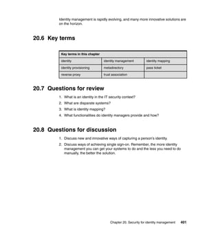 Chapter 20. Security for identity management 401
Identity management is rapidly evolving, and many more innovative solutions are
on the horizon.
20.6 Key terms
20.7 Questions for review
1. What is an identity in the IT security context?
2. What are disparate systems?
3. What is identity mapping?
4. What functionalities do identity managers provide and how?
20.8 Questions for discussion
1. Discuss new and innovative ways of capturing a person’s identity.
2. Discuss ways of achieving single sign-on. Remember, the more identity
management you can get your systems to do and the less you need to do
manually, the better the solution.
Key terms in this chapter
identity identity management identity mapping
identity provisioning metadirectory pass ticket
reverse proxy trust association
 