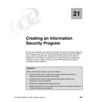 © Copyright IBM Corp. 2007. All rights reserved. 405
Chapter 21. Creating an Information
Security Program
By now, you have seen that security is achieved through not only technology but
also through policies. But how do those policies get created? What information
do you need to consider when creating the security policies for the Internet
Bookstore? In this chapter, we examine the critical components needed when
creating a security program, focusing on how information security maps to
corporate business practices.
21
Objectives
After completing this chapter, you will be able to:
Describe governance, compliance, and legal requirements that the
business community operates under today
Understand the need for organizational information handling and
information security guidelines
Generate an organizational requirements list
Explain the relevance of information security within the broader framework
of critical infrastructure protection
 
