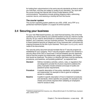 Chapter 2. The Internet Bookstore - a case study 21
for holding their subcontractors to the same security standards as those to which
you hold them, and they are subject to audits at your discretion. You work with
the courier through the Internet with Virtual Private Network (VPN)
communications. Transactions include sending shipping orders, authorizing
customer returns, and receiving a monthly bill from the courier.
The courier system
The courier’s operating system platforms are z/OS, z/VSE, and z/TPF on a
partitioned mainframe System z to support its entire business.
2.4 Securing your business
For your new Web-based business, you need financial backing. One of the first
questions you will be asked by your potential backers is how you intend to handle
security. So you need to demonstrate an understanding of the concerns of your
backers, your customers, and your business partners. The answers you develop
to these questions become an integral part of your business plan, and evolve into
ongoing processes for the life of your business. This is your security policy and it
needs to be documented.
Your security policy document should mandate that an IT security program be
established for your company. This IT security program needs to be owned by a
security office at the CEO or board level. It should establish security objectives,
instruct that the program be implemented, assign responsibilities, and require
that results be measured. The policy is a directive that there must be standards,
procedures, and baselines, and possibly guidelines2
, as explained here:
Standard Defines mandatory activities, actions, rules, or regulations that
are designed to provide the structure required to address the
policy. Examples include schedule and scope of audits and
password syntax requirements.
Procedure A specific description of how policy, standards, and guidelines
are implemented. An example is how to grant an employee
access to a database.
Baseline A platform-specific description of how to implement procedures
and standards, where specifics are possible. An example is the
checks and controls required when validating an employee’s
need for access to data.
2
Definitions paraphrased from Hansche, et al., Official (ISC)2 Guide To The CISSP Exam, Auerbach,
2004, 0-8493-1707-X
 