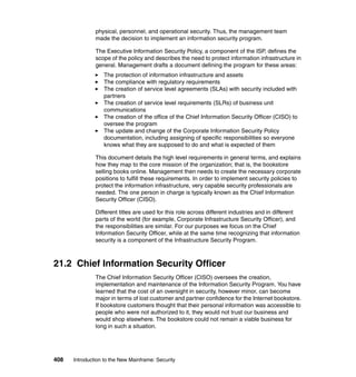 408 Introduction to the New Mainframe: Security
physical, personnel, and operational security. Thus, the management team
made the decision to implement an information security program.
The Executive Information Security Policy, a component of the ISP, defines the
scope of the policy and describes the need to protect information infrastructure in
general. Management drafts a document defining the program for these areas:
The protection of information infrastructure and assets
The compliance with regulatory requirements
The creation of service level agreements (SLAs) with security included with
partners
The creation of service level requirements (SLRs) of business unit
communications
The creation of the office of the Chief Information Security Officer (CISO) to
oversee the program
The update and change of the Corporate Information Security Policy
documentation, including assigning of specific responsibilities so everyone
knows what they are supposed to do and what is expected of them
This document details the high level requirements in general terms, and explains
how they map to the core mission of the organization; that is, the bookstore
selling books online. Management then needs to create the necessary corporate
positions to fulfill these requirements. In order to implement security policies to
protect the information infrastructure, very capable security professionals are
needed. The one person in charge is typically known as the Chief Information
Security Officer (CISO).
Different titles are used for this role across different industries and in different
parts of the world (for example, Corporate Infrastructure Security Officer), and
the responsibilities are similar. For our purposes we focus on the Chief
Information Security Officer, while at the same time recognizing that information
security is a component of the Infrastructure Security Program.
21.2 Chief Information Security Officer
The Chief Information Security Officer (CISO) oversees the creation,
implementation and maintenance of the Information Security Program. You have
learned that the cost of an oversight in security, however minor, can become
major in terms of lost customer and partner confidence for the Internet bookstore.
If bookstore customers thought that their personal information was accessible to
people who were not authorized to it, they would not trust our business and
would shop elsewhere. The bookstore could not remain a viable business for
long in such a situation.
 