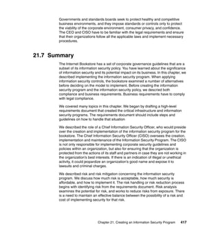 Chapter 21. Creating an Information Security Program 417
Governments and standards boards seek to protect healthy and competitive
business environments, and they impose standards or controls only to protect
the viability of the corporate environment, consumer privacy, and confidence.
The CEO and CISO have to be familiar with the legal requirements and ensure
that their organizations follow all the applicable laws and implement necessary
procedures.
21.7 Summary
The Internet Bookstore has a set of corporate governance guidelines that are a
subset of its information security policy. You have learned about the significance
of information security and its potential impact on its business. In this chapter, we
described implementing the information security program. When applying
information security controls, the bookstore examined a number of alternatives
before deciding on the model to implement. Before creating the information
security program and the information security policy, we descried both
compliance and business requirements. Business requirements have to comply
with legal compliance.
We covered many topics in this chapter. We began by drafting a high-level
requirements document that created the critical infrastructure and information
security programs. The requirements document should include steps and
guidelines on how to handle that situation
We described the role of a Chief Information Security Officer, who would preside
over the creation and implementation of the information security program for the
bookstore. The Chief Information Security Officer (CISO) oversees the creation,
implementation and maintenance of the Information Security Program. The CISO
is not only responsible for implementing corporate security guidelines and
policies within an organization, but also for ensuring that the organization is
protected from the actions of its staff and partners in case they are not working in
the organization’s best interests. If there is an indication of illegal or unethical
activity, it could jeopardize an organization’s good name and expose it to
lawsuits and criminal charges.
We described risk and risk mitigation concerning the information security
program. We discuss how much risk is acceptable, how much security is
affordable, and how to implement it. The risk handling or risk reduction process
begins with identifying risk from the requirements document. Risk analysis
examines the potential for risk, and works to reduce risks from exposure. There
is a need to maintain an effective balance between the possibility of a risk and
cost of implementing security for that risk.
 