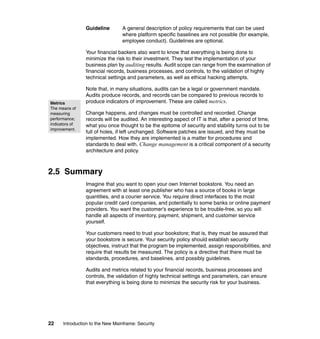 22 Introduction to the New Mainframe: Security
Guideline A general description of policy requirements that can be used
where platform specific baselines are not possible (for example,
employee conduct). Guidelines are optional.
Your financial backers also want to know that everything is being done to
minimize the risk to their investment. They test the implementation of your
business plan by auditing results. Audit scope can range from the examination of
financial records, business processes, and controls, to the validation of highly
technical settings and parameters, as well as ethical hacking attempts.
Note that, in many situations, audits can be a legal or government mandate.
Audits produce records, and records can be compared to previous records to
produce indicators of improvement. These are called metrics.
Change happens, and changes must be controlled and recorded. Change
records will be audited. An interesting aspect of IT is that, after a period of time,
what you once thought to be the epitome of security and stability turns out to be
full of holes, if left unchanged. Software patches are issued, and they must be
implemented. How they are implemented is a matter for procedures and
standards to deal with. Change management is a critical component of a security
architecture and policy.
2.5 Summary
Imagine that you want to open your own Internet bookstore. You need an
agreement with at least one publisher who has a source of books in large
quantities, and a courier service. You require direct interfaces to the most
popular credit card companies, and potentially to some banks or online payment
providers. You want the customer’s experience to be trouble-free, so you will
handle all aspects of inventory, payment, shipment, and customer service
yourself.
Your customers need to trust your bookstore; that is, they must be assured that
your bookstore is secure. Your security policy should establish security
objectives, instruct that the program be implemented, assign responsibilities, and
require that results be measured. The policy is a directive that there must be
standards, procedures, and baselines, and possibly guidelines.
Audits and metrics related to your financial records, business processes and
controls, the validation of highly technical settings and parameters, can ensure
that everything is being done to minimize the security risk for your business.
Metrics
The means of
measuring
performance;
indicators of
improvement.
 