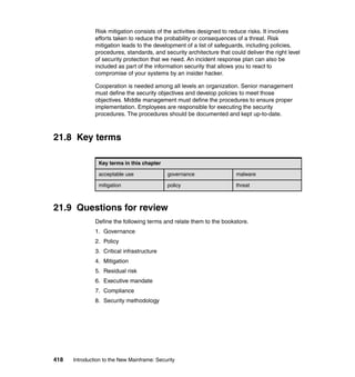 418 Introduction to the New Mainframe: Security
Risk mitigation consists of the activities designed to reduce risks. It involves
efforts taken to reduce the probability or consequences of a threat. Risk
mitigation leads to the development of a list of safeguards, including policies,
procedures, standards, and security architecture that could deliver the right level
of security protection that we need. An incident response plan can also be
included as part of the information security that allows you to react to
compromise of your systems by an insider hacker.
Cooperation is needed among all levels an organization. Senior management
must define the security objectives and develop policies to meet those
objectives. Middle management must define the procedures to ensure proper
implementation. Employees are responsible for executing the security
procedures. The procedures should be documented and kept up-to-date.
21.8 Key terms
21.9 Questions for review
Define the following terms and relate them to the bookstore.
1. Governance
2. Policy
3. Critical infrastructure
4. Mitigation
5. Residual risk
6. Executive mandate
7. Compliance
8. Security methodology
Key terms in this chapter
acceptable use governance malware
mitigation policy threat
 
