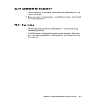 Chapter 21. Creating an Information Security Program 419
21.10 Questions for discussion
1. Discuss a measure of security for the bookstore that would be too strict and
could hurt business?
2. Discuss a measure of security that is essential to the bookstore without which
we would lose business?
21.11 Exercises
1. What facilities and utilities that are part of System z make security policy
implementation easier?
2. The CISO has decided to tighten controls on music downloads. Determine
what information is needed from the IT department to understand how large
this problem is.
 