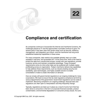 © Copyright IBM Corp. 2007. All rights reserved. 421
Chapter 22. Compliance and certification
As companies continue to incorporate the Internet and mainframe functions, the
challenges placed on IT and the opportunities it provides continue to grow. For
several years it has been clear that certain areas such as security, resiliency,
management, and integration are critical—and the mainframe has long since
established leadership capabilities in these areas.
For many companies, data needs to be available globally, kept up to date,
available in real time, and accessible 24/7. At the same time, there is the need to
protect the data from unauthorized access, comply with new regulations, provide
customer service and maintain competitive advantage. These increased
requirements come at a time when data can be scattered with multiple copies
proliferating across an organization. Today's mainframe delivers key capabilities
to help address these requirements, such as industry-leading security and
availability, open technologies, and highly scalable servers to enable
consolidation of data to create information on demand.
How we comply with governmental regulations is an ongoing challenge for many
corporations. We have to ensure that we meet regulatory compliance set forth by
various departments of the government. Government regulations can be costly to
implement. Becoming compliant is an ongoing challenge, because laws and
regulations are often open to interpretation and they frequently change.
Typically, regulations are been put in place as a result of some harm that has
been done to consumers in the form of corporate financial scandals, product
contamination, environmental degradation or consumer privacy issues. As such,
22
 
