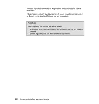 422 Introduction to the New Mainframe: Security
corporate regulatory compliance is the price that corporations pay to protect
consumers.
In this chapter, we teach you about some well-known regulations implemented
on System z, and about certifications that can be obtained.
Objectives
After completing this chapter, you will be able to:
Understand what system certification and evaluation are and why they are
necessary
Explain regulatory acts and their benefits to corporations
 
