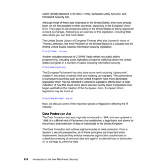 424 Introduction to the New Mainframe: Security
CobIT, British Standard 7799 (ISO 17799), Sarbanes-Oxley Act (US), and
Homeland Security Act.
Although most of these acts originated in the United States, they have already
been (or will be) adopted in other countries, especially in the European Union
(EU). They apply to all companies acting in the United States or being registered
at stock exchanges. Following is an overview of this legislation, including Web
sites where you can find more detail.
The United States Library of Congress Thomas Web site (named in honor of
Thomas Jefferson, the third President of the United States) is a valuable tool for
finding United States national information security legislation.
http://thomas.loc.gov
Another valuable resource is C-SPAN Radio which has public affairs
programming, including audio highlights of experts testifying before the United
States Congress in a number of cases including information security.
http://www.cspan.org
The European Parliament has also done some work studying “cybercrime”,
notably in the areas of identity theft and tracking pornography. The parliaments
of constituent countries such as the United Kingdom have more developed
legislation which may be reflected in collective legislative efforts soon; a clear
indication of how this could come about was laid out by Basel II legislation that
began well before the creation of the European Union. European Union
legislation may be found at:
http://www.europarl.org.uk
Next, we discuss some of the important pieces of legislation affecting the IT
industry.
Data Protection Act
The Data Protection Act was originally introduced in 1984, and was updated in
1998. It is a British Act of Parliament that established a legal basis and allows for
the privacy and protection of data of individuals in the United Kingdom.
The Data Protection Act outlines eight principles of data protection. From a
System z security perspective, all of these principles are important when
implemented because they enforce measures against the unauthorized or
unlawful processing of personal data and against accidental loss or destruction
of, or damage to, personal data.
 