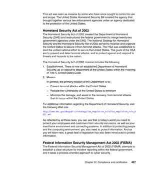 Chapter 22. Compliance and certification 427
This act was seen as invasive by some who have since sought to control its use
and scope. The United States Homeland Security Bill created the agency that
brought together various law enforcement agencies under an agency dedicated
to the protection of the United States.
Homeland Security Act of 2002
The Homeland Security Act of 2002 created the Department of Homeland
Security (DHS) and restructured the federal government to merge twenty-two
government agencies under the DHS. The National Strategy for Homeland
Security and the Homeland Security Act of 2002 served to mobilize and organize
the United States to secure it from terrorist attacks. The HSA was established to
lead the unified national effort to secure the United States. The goals of the HSA
are to prevent and deter terrorist attacks, and to protect against and respond to
threats and hazards to the nation.
The Homeland Security Act of 2002 mission includes the following:
1. Establishment. There is now an established Department of Homeland
Security, as an executive department of the United States within the meaning
of Title 5, United States Code.
2. Mission
In general, the primary mission of the Department is to:
– Prevent terrorist attacks within the United States
– Reduce the vulnerability of the United States to terrorism
– Minimize the damage, and assist in the recovery, from terrorist attacks
that do occur within the United States
For additional information regarding the Department of Homeland Security, visit
the following Web site:
http://www.dhs.gov/dhspublic/interapp/law_regulation_rule/law_regulation_rule_0
011.xml
As reflected by all these laws, you can see that in today’s world you need to
protect your employees and customers from security incursions, as well as your
mainframe environment and connecting systems. In addition to protecting people
and the computing environment, you also need to protect information. And as
you will learn next, a great deal of legislation has also been introduced to protect
information.
Federal Information Security Management Act 2002 (FISMA)
The Federal Information Security Management Act of 2002 (FISMA) attempts to
establish a clear structure for incident reporting within the federal government,
and it takes a process-oriented approach to cyber security.
 