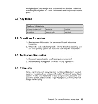 Chapter 2. The Internet Bookstore - a case study 23
Change happens, and changes must be controlled and recorded. This means
that change management is a critical component of a security architecture and
policy.
2.6 Key terms
2.7 Questions for review
1. Give two types of information that are exposed through a bookstore
transaction.
2. Who are the partners that comprise the Internet Bookstore case study, and
and what operating systems are involved in each computer environment?
2.8 Topics for discussion
1. How would a security policy benefit a computer environment?
2. How can change management benefit the security organization?
2.9 Exercises
Write a high level security policy to protect your Internet Bookstore’s financial,
customer, transactional, and employee information. The security policy should
describe in detail what the contents of lower level procedures, standards and
guidelines contain, and indicate the scope of compliance, including who must
comply with this policy.
Key terms in this chapter
change management guideline metrics
procedure security policy standard
 