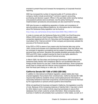 Chapter 22. Compliance and certification 429
enacted to prevent fraud and increase the transparency of corporate financial
reporting.
SOX has increased the number of required audits of IT controls within a
company. Audits include scrutinizing IT controls in payroll, accounting,
purchasing and decision support. Where in the past data center security, backup
and password policies were scrutinized, now the policy framing and
implementation (procedures and processes) are also examined for formality.
SOX also focuses on establishing separation of duties and consistency of
security policies across different platforms. An informative site for information
about the Sarbanes-Oxley legislation can be found at:
http://news.com.com/Sarbanes-Oxley+cheat+sheet/2030-7349_3-5465172.html
In order to comply with the Sarbanes-Oxley Act of 2002, the Chief Executive
Officer (CEO) and the Chief Financial Officer (CFO) of all publicly traded
companies registered with the U.S. Securities and Exchange Commission (SEC)
must attest to the “internal controls” of their company and personally validate the
accuracy of its financial records.
If the CEO or CFO is aware of any reason why the financial data may not be
100% correct and chooses not to disclose that information, then that officer may
be convicted of regulatory wrongdoing and be subject to penalties including
personal fines and prison. Because the possible penalties personally affect the
CEO and CFO, there is added incentive for them to be highly attentive to
corporate audits designed to ensure financial accuracy.
In March 2005, the Securities and Exchange Commission (SEC) extended the
Sarbanes-Oxley Section 404 compliance date for non-accelerated filers and
foreign private issuers for one year. Under the latest extension, those companies
would have to comply with the internal control provisions of Sarbanes-Oxley for
their first fiscal year ending on or after July 15, 2006.
California Senate Bill 1386 of 2003 (SB1386)
In addition to international and federal regulation, several states also have
enacted legislation that protects their constituencies. California Senate Bill 1386
requires that California residents whose unencrypted personal information is
reasonably believed to have been acquired by unauthorized persons be informed
by the organizations or persons whose systems were breached.
While not significant for business not based in California, this legislation is worthy
of note. Because of the increasing instances of identity theft, it may start a trend
for other states to put in place controls requiring businesses to secure their
databases that contain customer private information. Most companies doing
business in California will probably have a presence in other states, as well, so it
 