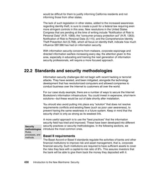 430 Introduction to the New Mainframe: Security
would be difficult for them to justify informing California residents and not
informing those from other states.
The lack of such legislation in other states, added to the increased awareness
regarding identity theft, is sure to create a push for a federal law requiring even
more stringent controls in this area. New resolutions in the United States
Congress that are pending at the time of writing include “Notification of Risk to
Personal Data” (H.R. 1069); the “consumer privacy protection act” (H.R. 1263);
Notification of Risk to Personal Data (S.115); and the Comprehensive Identity
Theft Prevention Act (S.768), which all focus on identity theft, indicate how much
influence SB1386 has had on information security.
With information security concerns from malware, corporate espionage and
directed information warfare increasing every day, the attention given to this
area, especially in educating and training the next generation of information
security professionals, will require a more focused approach.
22.2 Standards and security methodologies
Information security challenges did not begin with recent hacking or terrorist
attacks. They have existed, and been mitigated, alongside the technology
development that has revolutionized computers and allowed companies to
conduct business over the Internet to customers all over the world.
For our case study example, there are a number of ways to secure the Internet
Bookstore’s information infrastructure. You could invest in expensive, short-term
solutions—but these would be out of date shortly after installation.
You should also avoid putting into place any “solution” that does not resolve
requirements conflicts and existing flaws (such as poor user awareness), to
prevent having the same weakness in a future system. Keep in mind that the
security chain is only as strong as its weakest link.
A more useful approach is to use the “best practices” that the information
security field has tried and improved. These have been developed into different
security practices or security methodologies. In the following sections, we
introduce the most common ones.
Basel II requirements
The Basel Accord or Basel II standards regulate the activities of banks and other
financial institutions to improve risk and asset management, that is, corporate
financial security. Such institutions are required to have sufficient assets to cover
the risks they face with a capital-to-risk ratio of 8%. This assures investors that
the bank will be able to give them back the money they deposited with it.
Security
methodologies
Rules,
processes, and
methods.
 