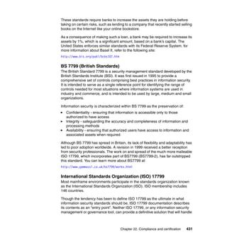 Chapter 22. Compliance and certification 431
These standards require banks to increase the assets they are holding before
taking on certain risks, such as lending to a company that recently started selling
books on the Internet like your online bookstore.
As a consequence of making such a loan, a bank may be required to increase its
assets by 1%, which is a significant amount, based on a bank’s capital. The
United States enforces similar standards with its Federal Reserve System. for
more information about Basel II, refer to the following site:
http://www.bis.org/publ/bcbs107.htm
BS 7799 (British Standards)
The British Standard 7799 is a security management standard developed by the
British Standards Institute (BSI). It was first issued in 1995 to provide a
comprehensive set of controls comprising best practices in information security.
It is intended to serve as a single reference point for identifying the range of
controls needed for most situations where information systems are used in
industry and commerce, and is intended to be used by large, medium and small
organizations.
Information security is characterized within BS 7799 as the preservation of:
Confidentiality - ensuring that information is accessible only to those
authorized to have access
Integrity - safeguarding the accuracy and completeness of information and
processing methods
Availability - ensuring that authorized users have access to information and
associated assets when required
Although BS 7799 has spread in Britain, its lack of flexibility and adaptability has
led to poor adoption worldwide. A revision in 1999 received a better reception
from security professionals. The work on and spread of the much more malleable
ISO 17799, which incorporates part of BS7799 (BS7799-2), has far outstripped
this standard. You can learn more about BS7799 at:
http://www.gammassl.co.uk/bs7799/works.html
International Standards Organization (ISO) 17799
Most mainframe environments participate in the standards organization known
as the International Standards Organization (ISO). ISO membership includes
146 countries.
Though the tendency has been to define ISO 17799 as the ultimate in what
information security standards should be, ISO 17799 documentation describes
its contents as an “entry point”. Neither ISO 17799, or any information security
management or governance tool, can provide a definitive solution that will handle
 