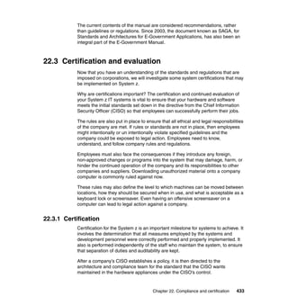 Chapter 22. Compliance and certification 433
The current contents of the manual are considered recommendations, rather
than guidelines or regulations. Since 2003, the document known as SAGA, for
Standards and Architectures for E-Government Applications, has also been an
integral part of the E-Government Manual.
22.3 Certification and evaluation
Now that you have an understanding of the standards and regulations that are
imposed on corporations, we will investigate some system certifications that may
be implemented on System z.
Why are certifications important? The certification and continued evaluation of
your System z IT systems is vital to ensure that your hardware and software
meets the initial standards set down in the directive from the Chief Information
Security Officer (CISO) so that employees can successfully perform their jobs.
The rules are also put in place to ensure that all ethical and legal responsibilities
of the company are met. If rules or standards are not in place, then employees
might intentionally or un intentionally violate specified guidelines and the
company could be exposed to legal action. Employees need to know,
understand, and follow company rules and regulations.
Employees must also face the consequences if they introduce any foreign,
non-approved changes or programs into the system that may damage, harm, or
hinder the continued operation of the company and its responsibilities to other
companies and suppliers. Downloading unauthorized material onto a company
computer is commonly ruled against now.
These rules may also define the level to which machines can be moved between
locations, how they should be secured when in use, and what is acceptable as a
keyboard lock or screensaver. Even having an offensive screensaver on a
computer can lead to legal action against a company.
22.3.1 Certification
Certification for the System z is an important milestone for systems to achieve. It
involves the determination that all measures employed by the systems and
development personnel were correctly performed and properly implemented. It
also is performed independently of the staff who maintain the system, to ensure
that separation of duties and auditability are kept.
After a company’s CISO establishes a policy, it is then directed to the
architecture and compliance team for the standard that the CISO wants
maintained in the hardware appliances under the CISO’s control.
 