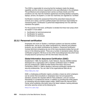 434 Introduction to the New Mainframe: Security
The CISO is responsible for ensuring that the hardware meets the design,
capability, and the minimum requirement to be used effectively in the workplace.
The architecture and compliance team carries out these checks and if the
conditions are met, then the hardware appliances (including desktop computers,
laptops, servers, the System z or even fax machines) are regarded as “certified”.
Certification involves the assessment that all the prescribed measures and
controls are in place, and that qualified people have technical responsibility for
maintaining them. Certification is performed independently from the staff that
maintains the system.
For the purpose of this book, certification is divided into three main areas which
we explain in more detail:
Certification for technical personnel
Certification for systems
Certification for processes
22.3.2 Personnel certification
Employees who work on System z mainframe systems can become certified
professionals. Just as you can obtain certifications for networks and software
products, you can obtain certifications for System z. Personnel Certification
involves technical competency by one of the many standards bodies that we will
look at in the following section. There are a number of standards bodies offering
certification programs. We focus on two of the most widespread ones which have
virtually become synonymous with the Information Security field.
Global Information Assurance Certification (GIAC)
Established in 1989, the SysAdmin, Audit, Network, Security (SANS) Institute
developed into a organization with a member certification base of 165000
security professionals. SANS founded Global Information Assurance
Certification (GIAC) in 1999 to develop a technical certification standard for
security professionals. You can refer to the organizational Web site at:
http://www.giac.org/
GIAC, a challenging certification regime, provides a means by which employers
can be certain that consultants or employees have met and passed this
standard, possess the requisite skills for their profession, and can conduct
themselves in a professional manner. In addition to providing free white papers
on interesting security-related subject matter, SANS hosts the Internet Storm
Center which publishes information about the latest malware, hacking attempts
and other security content at the following link:
http://isc.sans.org/
 