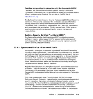 Chapter 22. Compliance and certification 435
Certified Information Systems Security Professional (CISSP)
Like SANS, the International Information Systems Security Certification
Consortium, Incorporated (ISC)², is a professional organization providing several
different professional certifications. You can refer to the Web site at:
http://www.isc2.org
The Surfeited Information Systems Security Professional (CISSP) certification is
well-known in the security profession. This certification provides information
security professionals with qualitative certification standards that test their
competence in the 10 domains or subject areas, and it also rates their relevant
work experience in the security field. CISSPs are most often CISOs or senior
level information security managers with policy or senior management
responsibilities.
Systems Security Certified Practitioner (SSCP)
The Systems Security Certified Practitioner (SSCP) certification requires
proficiency in seven subject areas. SSCP is targeted to information security
technologists on the “front lines”, that is, network security engineers, security
systems analysts, and administrators.
22.3.3 System certification - Common Criteria
The System z is designed to deliver the highest level of application availability
required in today's environment. It offers extremely high reliability and is built with
self-healing and self-managing features so your system can constantly fine-tune
itself to help provide the level of performance required for on demand business
operations. Fault avoidance and tolerance design features can help minimize
business disruptions, as well as permit concurrent maintenance and repairs.
These are an important set of tools and documentation that help technologists
harden systems to National Security standards.
As part of their obligations in fulfilling their respective responsibilities as laid out
in the 1987 Computer Security ACT, the United States National Institute for
Standards and Technology (NIST) and the United States National Security
Agency (NSA) jointly established the National Information Assurance Partnership
(NIAP).
Prior to the establishment of the Common Criteria (CC) for Information
Technology Security Evaluation, it was difficult to compare between independent
security evaluations of products or to establish absolute baseline security
requirements. The Common Criteria enables corporate technologists a means of
standardizing a common set of requirements for the security functions of IT
products. These standardized requirements are backed by the International
Standards Organization (ISO/IEC15408:1999) and are known as the Common
 