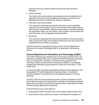 Chapter 22. Compliance and certification 437
reporting, and forms a basis for determining how the risks should be
managed.
Control Activities
This refers to the control policies and procedures that are established and
executed to help ensure that management directives are carried out, by
addressing the risks to achieving the company's objectives.
Information and Communication
This component addresses that pertinent information must be identified,
captured, and communicated in a form and time frame that enable people to
carry out their responsibilities. Effective communication must flow throughout
the organization (down, up, and across). It also includes communication with
external parties, such as regulators and shareholders.
Monitoring
This component addresses that internal control systems must be monitored in
order to assess the quality of the system's performance over time, and so that
modifications can be made as necessary.
Another framework for evaluating internal controls is Control Objectives for
Information and related Technology (CoBIT), as described in the following
section.
Control Objectives for Information and Technology (CoBIT)
The CoBIT framework was created by the IT Governance Institute (ITGI). The
objective for creating CoBIT was to interpret the COSO Framework specifically
from an IT perspective, resulting in a framework that, according to the
Information Systems Audit and Control Association (ISACA), is increasingly
accepted internationally as good practice for control over information, IT and
related risks.
In examining CoBIT specifically regarding the Sarbanes-Oxley legislation, ITGI
has published “IT Control Objectives for Sarbanes-Oxley”, a framework
containing detailed IT processes and control objectives specific to financial
reporting.
Like ISO 17799, the control objectives provide a common framework for what
would otherwise require each organization to maintain individualized standards.
Being able to normalize IT governance standards allows organizations to adopt
the best practices gleaned from experience.
Control Practices focus on the details of:
Extending the CoBIT framework with a more specific implementation focus
Examining how each process can assist in controlling and managing risk
 