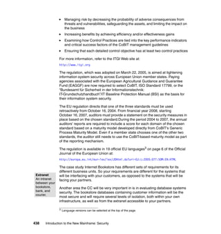 438 Introduction to the New Mainframe: Security
Managing risk by decreasing the probability of adverse consequences from
threats and vulnerabilities, safeguarding the assets, and limiting the impact on
the business
Increasing benefits by achieving efficiency and/or effectiveness gains
Examining how Control Practices are tied into the key performance indicators
and critical success factors of the CoBIT management guidelines
Ensuring that each detailed control objective has at least two control practices
For more information, refer to the ITGI Web site at:
http://www.itgi.org
The regulation, which was adopted on March 22, 2005, is aimed at tightening
information system security across European Union member states. Paying
agencies associated with the European Agricultural Guidance and Guarantee
Fund (EAGGF) are now required to select CoBIT, ISO Standard 17799, or the
“Bundesamt für Sicherheit in der Informationstechnik:
IT-Grundschutzhandbuch”/IT Baseline Protection Manual (BSI) as the basis for
their information system security.
The EU regulation directs that one of the three standards must be used
retroactively from October 16, 2004. From financial year 2008, starting
October 16, 2007, auditors must provide a statement on the security measures in
place based on the chosen standard.During the period 2004 to 2007, the annual
auditors' reports are required to include a score for each domain of the chosen
standard based on a maturity model developed directly from CoBIT's Generic
Process Maturity Model. Even if a member state chooses one of the other two
standards, the auditor still needs to use the CoBIT-based maturity model as part
of the reporting mechanism.
The regulation is available in 19 official EU languages3 on page 6 of the Official
Journal of the European Union at:
http://europa.eu.int/eur-lex/lex/JOHtml.do?uri=OJ:L:2005:077:SOM:EN:HTML
The case study Internet Bookstore has different sets of requirements for its
different business units. So your requirements are different for the systems that
will be interfacing with your customers, as opposed to the systems that will be
facing your partners.
Another area the CC will be very important in is in evaluating database systems
security. The bookstore databases containing customer information will be the
most secure and will require several levels of isolation, both within your own
infrastructure, as well as from the extranet accessible to your partners.
3
Language versions can be selected at the top of the page.
Extranet
An intranet
between your
bookstore,
bank, and
courier.
 