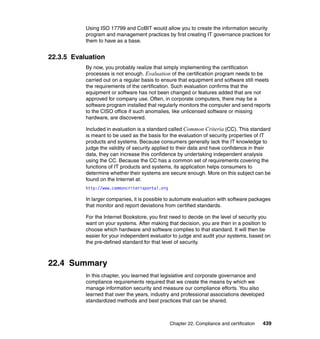 Chapter 22. Compliance and certification 439
Using ISO 17799 and CoBIT would allow you to create the information security
program and management practices by first creating IT governance practices for
them to have as a base.
22.3.5 Evaluation
By now, you probably realize that simply implementing the certification
processes is not enough. Evaluation of the certification program needs to be
carried out on a regular basis to ensure that equipment and software still meets
the requirements of the certification. Such evaluation confirms that the
equipment or software has not been changed or features added that are not
approved for company use. Often, in corporate computers, there may be a
software program installed that regularly monitors the computer and send reports
to the CISO office if such anomalies, like unlicensed software or missing
hardware, are discovered.
Included in evaluation is a standard called Common Criteria (CC). This standard
is meant to be used as the basis for the evaluation of security properties of IT
products and systems. Because consumers generally lack the IT knowledge to
judge the validity of security applied to their data and have confidence in their
data, they can increase this confidence by undertaking independent analysis
using the CC. Because the CC has a common set of requirements covering the
functions of IT products and systems, its application helps consumers to
determine whether their systems are secure enough. More on this subject can be
found on the Internet at:
http://www.commoncriteriaportal.org
In larger companies, it is possible to automate evaluation with software packages
that monitor and report deviations from certified standards.
For the Internet Bookstore, you first need to decide on the level of security you
want on your systems. After making that decision, you are then in a position to
choose which hardware and software complies to that standard. It will then be
easier for your independent evaluator to judge and audit your systems, based on
the pre-defined standard for that level of security.
22.4 Summary
In this chapter, you learned that legislative and corporate governance and
compliance requirements required that we create the means by which we
manage information security and measure our compliance efforts. You also
learned that over the years, industry and professional associations developed
standardized methods and best practices that can be shared.
 