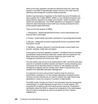 440 Introduction to the New Mainframe: Security
Some of the major legislation includes the Sarbanes-Oxley Act, which was
passed in July 2002 to help alleviate investor concerns and make financial
reporting more transparent at publicly traded companies.
Another important piece of legislation is the Health Insurance Portability and
Accountability Act of 1996 (HIPAA). HIPAA is a set of federal transaction and
data protection regulations for health care providers, health care plans, and
health care clearinghouses. The HIPAA regulations are designed to simplify
electronic data interchange among health care industry participants and to
protect patient health information.
There are four key aspects of HIPAA:
1. Transactions - defined standardized formats in which administrative and
financial data is exchanged
2. Privacy - protect health information maintained or transmitted electronically
3. Security - safeguards to prevent inappropriate access to protected health
information records
4. Identifiers - standard, electronic numerical title given to each health care
provider, employer, health plan and patient
A third piece of important legislation is Basel II. The Basel II Accord mandates
standardized measurements of credit risks, market risks and operational risk.
Basel came about because of financial market loss (due to poor risk
management practices and fraud) since 1992.
The new capital rules are due to be implemented in 2007, but banks have been
required to use Basel-compliant systems and data for several preceding years.
Companies will be spending millions of dollars on new database and data
management software over the next few years. Basel II requirements are an
excellent fit for IBM DB2 Information Management.
It is important not only to ensure that IT systems meet the minimum
specifications necessary to run the business applications employed by your
company, but also that they are not used for reasons that might impair those
applications or place the company in a position of legal liability.
The CISO is able, through use of the IT and information security management
methodologies, to create standards through which to certify systems, and
processes for compliance with information security measures. Professional
certification allows the CISO to measure the competence of the technologists
that are hired as consultants as well as consultants we hire to specific
engagements.
 