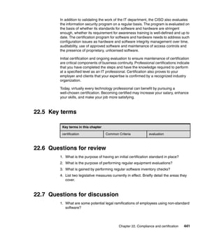 Chapter 22. Compliance and certification 441
In addition to validating the work of the IT department, the CISO also evaluates
the information security program on a regular basis. The program is evaluated on
the basis of whether its standards for software and hardware are stringent
enough, whether its requirement for awareness training is well-defined and up to
date. The certification program for software and hardware needs to address such
configuration issues as hardware and software integrity management over time,
auditability, use of approved software and maintenance of access controls and
the presence of proprietary, unlicensed software.
Initial certification and ongoing evaluation to ensure maintenance of certification
are critical components of business continuity. Professional certifications indicate
that you have completed the steps and have the knowledge required to perform
at a specified level as an IT professional. Certification also proves to your
employer and clients that your expertise is confirmed by a recognized industry
organization.
Today, virtually every technology professional can benefit by pursuing a
well-chosen certification. Becoming certified may increase your salary, enhance
your skills, and make your job more satisfying.
22.5 Key terms
22.6 Questions for review
1. What is the purpose of having an initial certification standard in place?
2. What is the purpose of performing regular equipment evaluations?
3. What is gained by performing regular software inventory checks?
4. List two legislative measures currently in effect. Briefly detail the areas they
cover.
22.7 Questions for discussion
1. What are some potential legal ramifications of employees using non-standard
software?
Key terms in this chapter
certification Common Criteria evaluation
 
