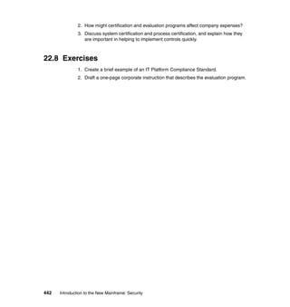 442 Introduction to the New Mainframe: Security
2. How might certification and evaluation programs affect company expenses?
3. Discuss system certification and process certification, and explain how they
are important in helping to implement controls quickly.
22.8 Exercises
1. Create a brief example of an IT Platform Compliance Standard.
2. Draft a one-page corporate instruction that describes the evaluation program.
 