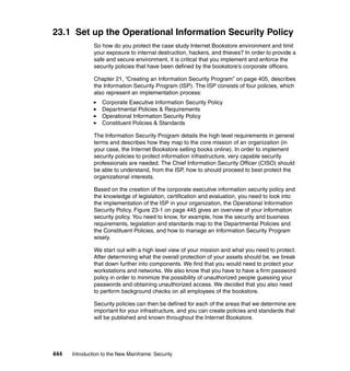 444 Introduction to the New Mainframe: Security
23.1 Set up the Operational Information Security Policy
So how do you protect the case study Internet Bookstore environment and limit
your exposure to internal destruction, hackers, and thieves? In order to provide a
safe and secure environment, it is critical that you implement and enforce the
security policies that have been defined by the bookstore’s corporate officers.
Chapter 21, “Creating an Information Security Program” on page 405, describes
the Information Security Program (ISP). The ISP consists of four policies, which
also represent an implementation process:
Corporate Executive Information Security Policy
Departmental Policies & Requirements
Operational Information Security Policy
Constituent Policies & Standards
The Information Security Program details the high level requirements in general
terms and describes how they map to the core mission of an organization (in
your case, the Internet Bookstore selling books online). In order to implement
security policies to protect information infrastructure, very capable security
professionals are needed. The Chief Information Security Officer (CISO) should
be able to understand, from the ISP, how to should proceed to best protect the
organizational interests.
Based on the creation of the corporate executive information security policy and
the knowledge of legislation, certification and evaluation, you need to look into
the implementation of the ISP in your organization, the Operational Information
Security Policy. Figure 23-1 on page 445 gives an overview of your information
security policy. You need to know, for example, how the security and business
requirements, legislation and standards map to the Departmental Policies and
the Constituent Policies, and how to manage an Information Security Program
wisely.
We start out with a high level view of your mission and what you need to protect.
After determining what the overall protection of your assets should be, we break
that down further into components. We find that you would need to protect your
workstations and networks. We also know that you have to have a firm password
policy in order to minimize the possibility of unauthorized people guessing your
passwords and obtaining unauthorized access. We decided that you also need
to perform background checks on all employees of the bookstore.
Security policies can then be defined for each of the areas that we determine are
important for your infrastructure, and you can create policies and standards that
will be published and known throughout the Internet Bookstore.
 