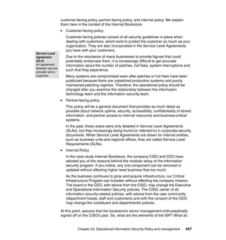 Chapter 23. Operational Information Security Policy and management 447
customer-facing policy, partner-facing policy, and internal policy. We explain
them here in the context of the Internet Bookstore:
Customer-facing policy
Customer-facing policies consist of all security guidelines in place when
dealing with customers, which exist to protect the customer as much as your
organization. They are also incorporated in the Service Level Agreements
you have with your customers.
Due to the reluctance of many businesses to provide figures that could
potentially embarrass them, it is increasingly difficult to get accurate
information about the number of patches, hot fixes, system interruptions and
such that they experience.
Many systems are compromised even after patches or hot fixes have been
publicized because there are unpatched production systems and poorly
maintained patching regimes. Therefore, the operational policy should be
changed after you examine the relationship between the information
technology team and the information security team.
Partner-facing policy
This policy will be a general document that provides as much detail as
possible about network uptime, security, accessibility, confidentiality of stored
information, and partner access to internal resources and business-critical
systems.
In the past, these areas were only detailed in Service Level Agreements
(SLAs), but they increasingly being found (or referred to) in corporate security
documents. When Service Level Agreements are drawn for internal entities,
such as business units and regional offices, they are called Service Level
Requirements (SLRs).
Internal Policy
In the case study Internet Bookstore, the company CISO and CEO have
advised you of the reasons behind the modular setup of the information
security program. If you notice, any one component can be removed or
updated without affecting higher level business flow too much.
As the business continues to grow and acquire infrastructure, our Critical
Infrastructure Program can broaden without affecting the company mission.
The board or the CEO, with advice from the CISO, may change the Executive
and Operational Information Security policies. The CISO, owner of all
information security-related policies, with advice from the user community
(department heads, staff and customers) and with the consent of the CEO,
may change the constituent and departmental policies.
At this point, assume that the bookstore’s senior management enthusiastically
signed off on the CISO’s plan. So, what are the elements of the ISP? What do
Service Level
Agreement
(SLA)
An agreement
between service
provider and a
customer.
 