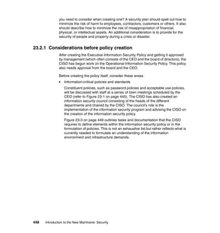 448 Introduction to the New Mainframe: Security
you need to consider when creating one? A security plan should spell out how to
minimize the risk of harm to employees, contractors, customers or others. It also
should describe how to minimize the risk of misappropriation of financial,
physical, or intellectual assets. An additional consideration is to provide for the
security of people and property during a crisis or disaster.
23.2.1 Considerations before policy creation
After creating the Executive Information Security Policy and getting it approved
by management (which often consists of the CEO and the board of directors), the
CISO has begun work on the Operational Information Security Policy. This policy
also needs approval from the board and the CEO.
Before creating the policy itself, consider these areas:
Information-critical policies and standards
Constituent policies, such as password policies and acceptable use policies,
will be discussed with staff at a series of town meetings scheduled by the
CEO (refer to Figure 23-1 on page 445). The CISO has also created an
information security council consisting of the heads of the different
departments and chaired by the CISO. The council’s role is the
implementation of the information security program and advising the CISO on
the creation of the information security policy.
Figure 23-3 on page 449 outlines tasks and documentation that the CISO
requires to define elements within the information security policy or in the
formulation of policies. This is not an exhaustive list but rather reflects what is
currently needed to formulate an understanding of the information
environment and infrastructure demands.
 