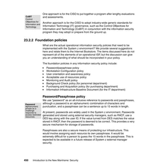 450 Introduction to the New Mainframe: Security
One approach is for the CISO to put together a program after lengthy evaluations
and assessments.
Another approach is for the CISO to adopt industry-wide generic standards for
Information Technology (IT) governance, such as the Control OBjectives for
Information and Technology (CoBIT) in conjunction with the information security
program they may adopt or prepare from the ground up.
23.2.2 Foundation policies
What are the actual operational information security policies that need to be
implemented with the System z environment? We provide several suggestions
here and relate them to the Internet Bookstore. The items discussed here do not
represent all of the elements of an operational ISP, but the discussion can give
you an understanding of what should be incorporated in your policy.
The foundation policies in any information security policy include:
Password/passphrase policy
Workstation Configuration policy
User orientation and awareness policy
Acceptable use of resources policy
Monitoring and Audit policy
Background Check policy (for personnel department)
Purchasing and Acquisition policy (for purchasing department)
Information Infrastructure Baseline Document (for the IT department)
Password/Passphrase policy
We use “password” as an all-inclusive reference to passwords and passphrases,
although a password is an alphanumeric combination of characters and
punctuation, and a passphrase can be a sentence up to 15 words in length.
At present, passwords are widely used in the System z environment. Passwords
generated and stored using external security managers, such as RACF, use a
DES key along with the user ID. If the value turned from DES matches the value
stored in RACF, then the password is deemed to be correct. This provides a very
secure mechanism for storage of passwords.
Passphrases are also a secure means of protecting our infrastructure. This
would involve assigning each resource its own passphrase. It would be
extremely difficult for a person to guess the 15 words in the passphrase. This is
expected to be available in a future release of System z external manager
security.
CoBIT
Control
OBjectives for
Information and
Technology.
Password
Alphanumeric
phrase as a
challenge
response to
access restricted
resources.
 