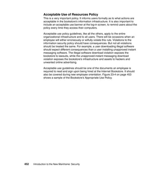452 Introduction to the New Mainframe: Security
Acceptable Use of Resources Policy
This is a very important policy. It informs users formally as to what actions are
acceptable in the bookstore’s information infrastructure. It is also important to
include an acceptable use banner at the log-in screen, to remind users about the
policy every time they access their computers.
Acceptable use policy guidelines, like all the others, apply to the entire
organizational infrastructure and to all users. There will be occasions when an
employee will either erroneously or wilfully violate this rule. Violations to the
information security policy should have consequences. But not all violations
should be treated the same. For example, a user downloading illegal software
should expect different consequences than a user installing unapproved instant
messaging software. The illegal software download violation exposes the
bookstore to lawsuits, while the unapproved instant messaging download
violation exposes the bookstore’s infrastructure and assets to hackers and
unwanted online advertising.
Acceptable use guidelines should be one of the documents an employee is
required to read and sign upon being hired at the Internet Bookstore. It should
also be covered during new employee orientation. Figure 23-4 on page 453
shows a sample of the Bookstore’s Appropriate Use Policy.
 