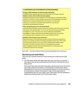Chapter 23. Operational Information Security Policy and management 453
Figure 23-4 Information Security Policy concerning appropriate use of resources
Monitoring and Audit Policy
There are two important reasons for documenting the monitoring and audit
policy:
The first reason deals with legal issues that users may have, or personal
information (such as bank and credit card information) that they will wish to
keep private.
Once users have been informed of the policy, any loss that occurs due to their
use of their personal information on the bookstore’s infrastructure will be
attributable to the user and not the bookstore. Based on how the monitoring
and audit policy is stated, the bookstore might not be responsible for
compensating users for such losses, even if they occur from the bookstore’s
infrastructure being hacked and the information stolen.
Purpose: (Brief statement of what the policy should do)
To establish a policy regarding appropriate use of the bookstore’s information resources.
Scope: (to whom, what and where the policy applies)
All departments/divisions of Internet Bookstore. This policy applies to all employees, vendors,
customers, and others who utilize, possess or have access to Internet Bookstore’s information
infrastructure and resources as defined within this document or use information
infrastructure or resources on all property owned, leased or in any other way
controlled by Internet Bookstore Corporation.
Policy: (the guiding policy is for Internet Bookstore)
Internet Bookstore’s information system resources are provided to authorized users for the normal
performance of their assigned duties. The use of such resources imposes responsibilities
and obligations on users. This policy is put in place to detail these responsibilities
and obligations. Violations of this policy and associated standards may at the discretion
of the corporation result in disciplinary action up to and including termination.
Guidelines: (how the policy is to be carried out)
Department/divisions of Internet Bookstore provide information infrastructure equipment as
necessary to employees and others for the efficient and effective performance of their duties.
Such resources are provided to carry out job duties, facilitate business-related research
and access to information, and also to enhance communication with customers,
vendors, colleagues and others receiving services/products from, doing business with,
or seeking information from the corporation.
1.2 APPROPRIATE USE OF INFORMATION SYSTEMS RESOURCES
 