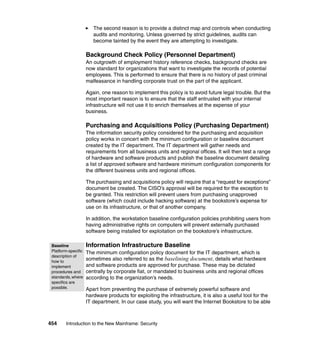 454 Introduction to the New Mainframe: Security
The second reason is to provide a distinct map and controls when conducting
audits and monitoring. Unless governed by strict guidelines, audits can
become tainted by the event they are attempting to investigate.
Background Check Policy (Personnel Department)
An outgrowth of employment history reference checks, background checks are
now standard for organizations that want to investigate the records of potential
employees. This is performed to ensure that there is no history of past criminal
malfeasance in handling corporate trust on the part of the applicant.
Again, one reason to implement this policy is to avoid future legal trouble. But the
most important reason is to ensure that the staff entrusted with your internal
infrastructure will not use it to enrich themselves at the expense of your
business.
Purchasing and Acquisitions Policy (Purchasing Department)
The information security policy considered for the purchasing and acquisition
policy works in concert with the minimum configuration or baseline document
created by the IT department. The IT department will gather needs and
requirements from all business units and regional offices. It will then test a range
of hardware and software products and publish the baseline document detailing
a list of approved software and hardware minimum configuration components for
the different business units and regional offices.
The purchasing and acquisitions policy will require that a “request for exceptions”
document be created. The CISO’s approval will be required for the exception to
be granted. This restriction will prevent users from purchasing unapproved
software (which could include hacking software) at the bookstore’s expense for
use on its infrastructure, or that of another company.
In addition, the workstation baseline configuration policies prohibiting users from
having administrative rights on computers will prevent externally purchased
software being installed for exploitation on the bookstore’s infrastructure.
Information Infrastructure Baseline
The minimum configuration policy document for the IT department, which is
sometimes also referred to as the baselining document, details what hardware
and software products are approved for purchase. These may be dictated
centrally by corporate fiat, or mandated to business units and regional offices
according to the organization’s needs.
Apart from preventing the purchase of extremely powerful software and
hardware products for exploiting the infrastructure, it is also a useful tool for the
IT department. In our case study, you will want the Internet Bookstore to be able
Baseline
Platform-specific
description of
how to
implement
procedures and
standards,where
specifics are
possible.
 