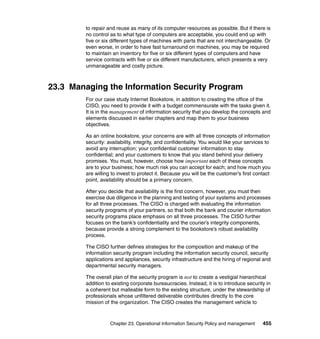 Chapter 23. Operational Information Security Policy and management 455
to repair and reuse as many of its computer resources as possible. But if there is
no control as to what type of computers are acceptable, you could end up with
five or six different types of machines with parts that are not interchangeable. Or
even worse, in order to have fast turnaround on machines, you may be required
to maintain an inventory for five or six different types of computers and have
service contracts with five or six different manufacturers, which presents a very
unmanageable and costly picture.
23.3 Managing the Information Security Program
For our case study Internet Bookstore, in addition to creating the office of the
CISO, you need to provide it with a budget commensurate with the tasks given it.
It is in the management of information security that you develop the concepts and
elements discussed in earlier chapters and map them to your business
objectives.
As an online bookstore, your concerns are with all three concepts of information
security: availability, integrity, and confidentiality. You would like your services to
avoid any interruption; your confidential customer information to stay
confidential; and your customers to know that you stand behind your delivery
promises. You must, however, choose how important each of these concepts
are to your business; how much risk you can accept for each; and how much you
are willing to invest to protect it. Because you will be the customer’s first contact
point, availability should be a primary concern.
After you decide that availability is the first concern, however, you must then
exercise due diligence in the planning and testing of your systems and processes
for all three processes. The CISO is charged with evaluating the information
security programs of your partners, so that both the bank and courier information
security programs place emphasis on all three processes. The CISO further
focuses on the bank’s confidentiality and the courier’s integrity components,
because provide a strong complement to the bookstore’s robust availability
process.
The CISO further defines strategies for the composition and makeup of the
information security program including the information security council, security
applications and appliances, security infrastructure and the hiring of regional and
departmental security managers.
The overall plan of the security program is not to create a vestigial hierarchical
addition to existing corporate bureaucracies. Instead, it is to introduce security in
a coherent but malleable form to the existing structure, under the stewardship of
professionals whose unfiltered deliverable contributes directly to the core
mission of the organization. The CISO creates the management vehicle to
 