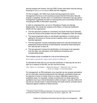 Chapter 23. Operational Information Security Policy and management 457
security program will receive, from the CISO, further information security training
focusing on return on investment (ROI) and risk mitigation.
For this to happen, the CISO must create training programs for senior
management that focus on the business process that the Information Security
program is targeting, and the return on investment of information security. Senior
management is generally focused on reducing total cost of ownership (TCO) and
increasing the ROI of information resources.
In order to understand this, we turn to Theodosios Tsiakis and George
Stephanides1 who divide the analysis of the Return on Security Investment
(RoSI) into four approaches.
The first approach is based on uncertainty and doubt meaning we basically
throw the money at the problem and just hope it disappears under the weight.
The second approach relies on cost benefit calculations, on what we are
getting for the amount of money we are investing, which is the traditional
business approach.
The third approach involves anticipating losses from security breaches and
subsequent announcements of said breaches, favored by those waiting for
this “security fad” to wear off.
The last approach involves the identification of risk losses to be expected
from the risks, and calculation of the likelihood of breaches and
corresponding losses.
The complete article is available for a fee at the following site:
http://www.sciencedirect.com/science?_ob=ArticleURL&_udi
To estimate the total return to our security investment, if reducing risk can be a
seen as a measure of the ROI, we can use this formula:
Total Return on Investment = Generated Revenue + Generated Cost Savings
- Value of Change in Risk/Investment
For management, an ROI estimation is as important as risk analysis calculations
are for information security professionals. But although quantitative losses can
be captured in terms of money, there is no way to effectively capture loss in
qualitative areas. For example, number-crunching will not really capture the
qualitative loss if your Internet Bookstore suffers a breach in security. Suffice it to
say that you should invest in robust business and audit controls, and take active
measures against violations of these controls.
1
Theodosios Tsiakis and George Stephanides “The Economic approach of information Security”,
University of Macedonia, Computers and Security, Vol 24 No. 2, pages 105 - 108.
 