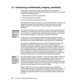 26 Introduction to the New Mainframe: Security
3.1 Introducing confidentiality, integrity, availability
The purpose of information security is to preserve the three elements:
confidentiality, integrity and availability. When protecting information, you need to
consider the following questions:
1. What information needs to be protected?
2. How much protection is needed?
3. How long must the protection be active for?
We understand the value and need for security. Some information is meant to be
available to everyone. Some information is meant to be shared only with a
specific audience. Some information could be dangerous if it were widely
distributed.
You should limit access to your information in order to ensure that critical data is
protected from unauthorized access by someone else who might use it against
you or profit from it. It should remain protected and private to you or to a known
and documented delegate; in other words, it should be confidential.
Confidentiality means allowing only authorized users or systems to access
protected data. The most widespread form of confidentiality failure today occurs
with identity theft. Industrial espionage can also cause loss of confidentiality.
So what does confidentiality mean for your Internet Bookstore? Consider this
possibility: If a business competitor learns that your online bookstore is
contracting with several universities to offer merchandise in addition to books, it
may try to approach the same universities with a counter proposal in order to
gain competitive advantage - and that could result in a lost revenue opportunity
for your company. It is therefore important to you as well as to your channel
partners (the bank and courier service) that the confidentiality of your business
processes and future plans is well-planned and effectively implemented.
The trustworthiness of your information is measured by your ability to detect if it
has been modified, whether in storage, processing, or transit. This is integrity.
Integrity means that you must know, with reasonable certainty, that your
information is accurate and will not mislead you or another recipient. Information
that cannot be trusted is of little value. It is expensive, on many levels, to create,
maintain, and store data that is not accurate or reliable.
System integrity means that no unauthorized parties have intentionally or
unintentionally altered your information (for example, billing records), and do not
have the means to alter it. Additionally, the proof that your data has not been
modified by unauthorized persons is the accountability that bank auditors seek
the most.
Confidentiality
Protecting data
from
unauthorized
access or
disclosure.
Integrity
Ensure
information is
accurate and
has not been
modified.
 