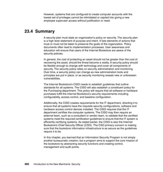 460 Introduction to the New Mainframe: Security
However, systems that are configured to create computer accounts with the
lowest set of privileges cannot be intimidated or cajoled into giving a new
employee superuser access without justification or need.
23.4 Summary
A security plan must state an organization’s policy on security. The security plan
is a high level statement of purpose and intent. It lists elements of actions that
must or must not be taken to preserve the goals of the organization. Policy
documents often lead to implementation processes. User awareness and
education will ensure that users of the Internet Bookstore are aware of the
security policies.
In general, the cost of protecting an asset should not be greater than the cost of
recovering the asset, should the threat become a reality. A security policy should
be flexible enough to change with technology and cover all components of
security. The security policy relies on security administration and monitoring.
Over time, a security policy can change as new administration tools and
principles are put in place, or as security monitoring reveals new or unforeseen
vulnerabilities.
The Internet Bookstore’s CISO needs to establish guidelines that outline
standards for all systems. The CISO will also establish a constituent policy for
the Purchasing department. This policy will require that all software or hardware
purchases fulfill the Internet Bookstore’s security requirements including
configurability, access control, and baseline configuration.
Additionally, the CISO creates requirements for the IT department, directing it to
ensure that all systems have the requisite security configurations, software and
hardware access control devices installed. The CISO requires that the IT
department certifies the computer systems. The CISO may then require an
external team, such as a consultant or vendor team, to validate that the certified
systems meet the required certification guidelines to ensure that the IT system is
efficiently certifying systems. As stated earlier, the CISO is also the Internet
Bookstore’s Chief Security Officer (CSO). The CSO primary concern is making
sure that the bookstore information infrastructure is as secure as the guidelines
require it to be.
In this chapter, you learned that an Information Security Program is not simply
another bureaucratic creation, but a program aims to support the core mission of
the bookstore by abstracting security functions and creating control,
management and audit points.
 