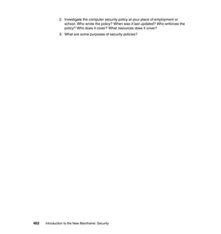 462 Introduction to the New Mainframe: Security
2. Investigate the computer security policy at your place of employment or
school. Who wrote the policy? When was it last updated? Who enforces the
policy? Who does it cover? What resources does it cover?
3. What are some purposes of security policies?
 