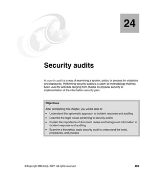 © Copyright IBM Corp. 2007. All rights reserved. 463
Chapter 24. Security audits
A security audit is a way of examining a system, policy, or process for violations
and exposures. Performing security audits is a catch-all methodology that has
been used for activities ranging from checks on physical security to
implementation of the information security plan.
24
Objectives
After completing this chapter, you will be able to:
Understand the systematic approach to incident response and auditing
Describe the legal issues pertaining to security audits
Explain the importance of document review and background information in
incident response and auditing
Examine a theoretical basic security audit to understand the tools,
procedures, and process
 