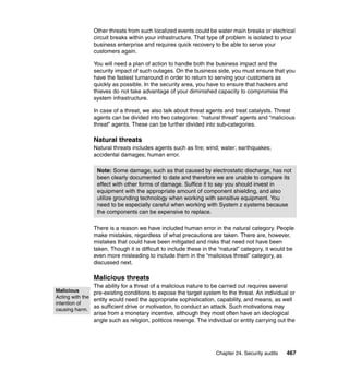 Chapter 24. Security audits 467
Other threats from such localized events could be water main breaks or electrical
circuit breaks within your infrastructure. That type of problem is isolated to your
business enterprise and requires quick recovery to be able to serve your
customers again.
You will need a plan of action to handle both the business impact and the
security impact of such outages. On the business side, you must ensure that you
have the fastest turnaround in order to return to serving your customers as
quickly as possible. In the security area, you have to ensure that hackers and
thieves do not take advantage of your diminished capacity to compromise the
system infrastructure.
In case of a threat, we also talk about threat agents and treat catalysts. Threat
agents can be divided into two categories: “natural threat” agents and “malicious
threat” agents. These can be further divided into sub-categories.
Natural threats
Natural threats includes agents such as fire; wind; water; earthquakes;
accidental damages; human error.
There is a reason we have included human error in the natural category. People
make mistakes, regardless of what precautions are taken. There are, however,
mistakes that could have been mitigated and risks that need not have been
taken. Though it is difficult to include these in the “natural” category, it would be
even more misleading to include them in the “malicious threat” category, as
discussed next.
Malicious threats
The ability for a threat of a malicious nature to be carried out requires several
pre-existing conditions to expose the target system to the threat. An individual or
entity would need the appropriate sophistication, capability, and means, as well
as sufficient drive or motivation, to conduct an attack. Such motivations may
arise from a monetary incentive, although they most often have an ideological
angle such as religion, politicos revenge. The individual or entity carrying out the
Note: Some damage, such as that caused by electrostatic discharge, has not
been clearly documented to date and therefore we are unable to compare its
effect with other forms of damage. Suffice it to say you should invest in
equipment with the appropriate amount of component shielding, and also
utilize grounding technology when working with sensitive equipment. You
need to be especially careful when working with System z systems because
the components can be expensive to replace.
Malicious
Acting with the
intention of
causing harm.
 
