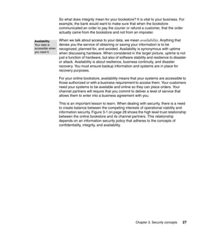 Chapter 3. Security concepts 27
So what does integrity mean for your bookstore? It is vital to your business. For
example, the bank would want to make sure that when the bookstore
communicated an order to pay the courier or refund a customer, that the order
actually came from the bookstore and not from an imposter.
When we talk about access to your data, we mean availability. Anything that
denies you the service of obtaining or saving your information is to be
recognized, planned for, and avoided. Availability is synonymous with uptime
when discussing hardware. When considered in the larger picture, uptime is not
just a function of hardware, but also of software stability and resilience to disaster
or attack. Availability is about resilience, business continuity, and disaster
recovery. You must ensure backup information and systems are in place for
recovery purposes.
For your online bookstore, availability means that your systems are accessible to
those authorized or with a business requirement to access them. Your customers
need your systems to be available and online so they can place orders. Your
channel partners will require that you commit to deliver a level of service that
allows them to enter into a business agreement with you.
This is an important lesson to learn. When dealing with security, there is a need
to create balance between the competing interests of operational viability and
information security. Figure 3-1 on page 28 shows the high level trust relationship
between the online bookstore and its channel partners. This relationship
depends on an information security policy that adheres to the concepts of
confidentiality, integrity, and availability.
Availability
Your data is
accessible when
you need it.
 