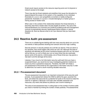 468 Introduction to the New Mainframe: Security
threat would require access to the resource requiring some sort of physical or
network access to the target.
There may also be threat catalysts and amplifiers that cause the disruption to
expand beyond the scope of one system or the capability of one individual.
Examples of catalysts are sympathetic co-workers or badly-configured
passwords. Examples of amplifiers include belonging to a hacker group or
having access to hacker tools.
When seen in the context of the relationship between the threat elements, it
becomes clear that a hacker does not pick targets at random. Your job at the
Internet Bookstore is to minimize your profile by enabling audit and management
controls to preemptively discover weaknesses before hackers or natural
disasters do. Now we discuss what to do if you discover that you have been
hacked.
24.5 Reactive Audit: pre-assessment
There are no reliable figures dealing with how many security alerts turn out to be
non-events or false positives resulting from sensors set at too high a setting.
Security sensors or security policies are a bit like car alarms: if the car alarm is
too sensitive, then small triggers (like wind) can set it off. Although this level of
sensitivity will definitely let you know if someone tampers with your car, the result
will be that you run out to check your car so many times that you eventually
ignore some of the alarms. Unfortunately, one of those times you may ignore a
real alarm and the damage will be done.
Likewise, if you mount a full information security audit each time you have a
suspected breach, you would be too busy investigating potential violations to
invest any time in preventive measures. Therefore, the CISP will initiate a
pre-assessment of the threat for the organization’s information security in order
to determine if an event is worth involving valuable resources.
24.5.1 Pre-assessment document
The pre-assessment document is an important component of the security audit
process. A pre-assessment allows the CISO to define the goal, ascertain the
facts, and obtain the resources for a potential full audit on the record to make the
case for or against it. Because a full audit uses valuable manpower and
resources, any metric that allows its judicious use is worth investing in.
The value of pre-assessment lies in cutting down on the number of active audits
you have to maintain by limiting the number of false positives. Pre-assessments
 
