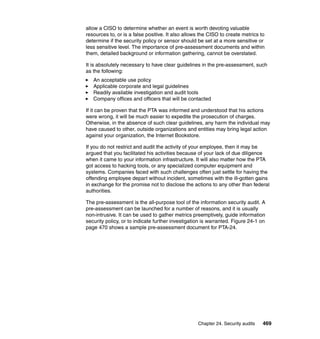 Chapter 24. Security audits 469
allow a CISO to determine whether an event is worth devoting valuable
resources to, or is a false positive. It also allows the CISO to create metrics to
determine if the security policy or sensor should be set at a more sensitive or
less sensitive level. The importance of pre-assessment documents and within
them, detailed background or information gathering, cannot be overstated.
It is absolutely necessary to have clear guidelines in the pre-assessment, such
as the following:
An acceptable use policy
Applicable corporate and legal guidelines
Readily available investigation and audit tools
Company offices and officers that will be contacted
If it can be proven that the PTA was informed and understood that his actions
were wrong, it will be much easier to expedite the prosecution of charges.
Otherwise, in the absence of such clear guidelines, any harm the individual may
have caused to other, outside organizations and entities may bring legal action
against your organization, the Internet Bookstore.
If you do not restrict and audit the activity of your employee, then it may be
argued that you facilitated his activities because of your lack of due diligence
when it came to your information infrastructure. It will also matter how the PTA
got access to hacking tools, or any specialized computer equipment and
systems. Companies faced with such challenges often just settle for having the
offending employee depart without incident, sometimes with the ill-gotten gains
in exchange for the promise not to disclose the actions to any other than federal
authorities.
The pre-assessment is the all-purpose tool of the information security audit. A
pre-assessment can be launched for a number of reasons, and it is usually
non-intrusive. It can be used to gather metrics preemptively, guide information
security policy, or to indicate further investigation is warranted. Figure 24-1 on
page 470 shows a sample pre-assessment document for PTA-24.
 