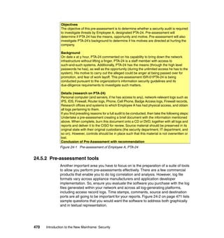470 Introduction to the New Mainframe: Security
Figure 24-1 Pre-assessment of Employee A, PTA-24
24.5.2 Pre-assessment tools
Another important area you have to focus on is the preparation of a suite of tools
to allow you perform pre-assessments effectively. There are a few commercial
products that enable you to do log correlation and analysis. However, log file
formats vary across appliance manufacturers and application developer
implementation. So, ensure you evaluate the software you purchase with the log
files generated within your network and across all log-generating platforms,
including access record logs. Time stamps, comments, source and destination
ports are all going to be important for your reports. Figure 24-2 on page 471 lists
sample questions that you would want the software to address both graphically
and in textual representation.
Objectives
The objective of this pre-assessment is to determine whether a security audit is required
to investigate threats by Employee A, designated PTA-24. Pre-assessment will
determine if PTA 24 has the means, opportunity and motive. Pre-assessment will also
investigate PTA-24’s background to determine if his motives are directed at hurting the
company.
Background
On date x at y hour, PTA-24 commented on his capability to bring down the network
infrastructure without lifting a finger. PTA-24 is a staff member with access to
such-and-such systems. Additionally, PTA-24 has the means (through the high level
passwords he has), as well as the opportunity (during the unlimited access he has to the
system). His motive to carry out the alleged could be anger at being passed over for
promotion, and fear of work layoff. This pre-assessment ISR-01PTA-24 is being
conducted pursuant to the organization’s information security guidelines and its
due-diligence requirements to investigate such matters.
Details (research on PTA-24)
Personal computer (and servers, if he has access to any), network-relevant logs such as
IPS, IDS, Firewall, Router logs, Phone, Cell Phone, Badge Access logs, Firewall records,
Research offices and systems to which Employee A has had physical access, and obtain
all logs pertaining to them.
If you find prevailing reasons for a full audit to be conducted, then take the following steps:
Undertake a pre-assessment creating a brief document with the information mentioned
above. When complete, burn this document onto a CD or DVD, together with all logs and
reports and deliver it to the CISO for review. Source material should be preserved in its
original state with their original custodians (the security department, IT department, and
so on). However, controls should be in place such that this material is not overwritten or
lost.
Conclusion of Pre-Assessment with recommendation
 