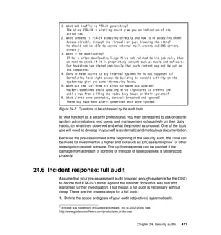 Chapter 24. Security audits 471
Figure 24-2 Questions to be addressed by the audit tools
In your function as a security professional, you may be required to ask or debrief
system administrators, end users, and management exhaustively on their daily
habits, on what they observed and what they noted as unusual. One of the tools
you will need to develop in yourself is systematic and meticulous documentation.
Because the pre-assessment is the beginning of the security audit, the case can
be made for investment in a higher end tool such as EnCase Enterprise1
or other
investigation-related software. The up-front expense can be justified if the
damage from a breach of controls or the cost of false positives is understood
properly.
24.6 Incident response: full audit
Assume that your pre-assessment audit provided enough evidence for the CISO
to decide that PTA-24’s threat against the Internet Bookstore was real and
warranted further investigation. That means a full audit is necessary without
delay. These are the process steps for a full audit:
1. Define the scope and goals of your audit (objectives) systematically.
1. What Web traffic is PTA-24 generating?
The sites PTA-24 is visiting could give you an indication of his
activities.
2. What servers is PTA-24 accessing directly and how is he accessing them?
Access directly through the firewall or just browsing the sites?
He should not be able to access internal mail-servers and DNS servers
directly.
3. What is he downloading?
If he is often downloading large files not related to his job role, then
we need to check if it is proprietary content such as music and software.
Our bookstore has stated previously that such content may not be put on
its computers.
4. Does he have access to any internal systems he is not supposed to?
Correlating late night access to building to console activity on the
system may give you some interesting leads.
5. When was the last time his virus software was updated?
Hackers sometimes avoid updating virus signatures to prevent the
anti-virus from killing the codes they house on their systems)?
6. What alerts were generated, controls breached and ignored?
There may have been alerts generated that were ignored.
1
Encase is a Trademark of Guidance Software, Inc. © 2002-2006; See
http://www.guidancesoftware.com/products/ee_index.asp
 