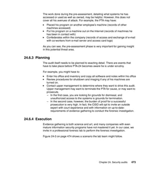 Chapter 24. Security audits 473
The work done during the pre-assessment, detailing what systems he has
accessed or used as well as owned, may be helpful. However, this does not
cover all his avenues of attack. For example, the PTA may have:
Placed his program on another employee’s machine (records of other
machines accessed)
Put his program on a machine out on the Internet (records of machines he
has been in contact with)
Confederates within the company (records of access and exchange of e-mail
with co-workers from e-mail server and access card logs)
As you can see, the pre-assessment phase is very important for gaining insight
in this potential threat area.
24.6.3 Planning
The audit itself needs to be planned to exacting detail. There are events that
have to take place before PTA-24 becomes aware he is under scrutiny.
For example, you might have to:
Enter his office and inventory and copy all software and notes within his office
Review procedures for shutdown and imaging if any of his machines are
turned on.
Contact upper management to determine where they want to drive this audit.
Upper management may want to terminate the PTA for cause, or may want to
prosecute.
– In the first case, you are looking for grounds for dismissal, and
unauthorized access to the systems is grounds for termination.
– In the second case, however, the burden of proof for a successful
prosecution is very high. In fact, the CISO will opt to invite an outside
expert with court experience and with information on up-to-date-
requirements of evidence gathering to conduct the forensic investigation.
24.6.4 Execution
Evidence gathering is both science and art, and many companies with even
mature information security programs have not mastered it yet. In our case, we
invite in a professional forensic lab to perform the forensic investigation.
Figure 24-3 on page 474 shows a scenario the lab team might follow.
 