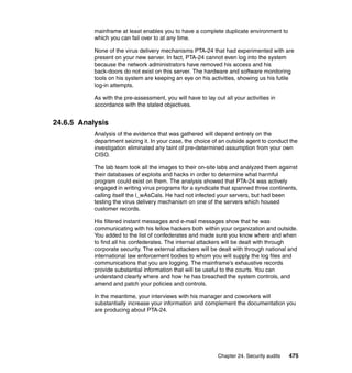 Chapter 24. Security audits 475
mainframe at least enables you to have a complete duplicate environment to
which you can fail over to at any time.
None of the virus delivery mechanisms PTA-24 that had experimented with are
present on your new server. In fact, PTA-24 cannot even log into the system
because the network administrators have removed his access and his
back-doors do not exist on this server. The hardware and software monitoring
tools on his system are keeping an eye on his activities, showing us his futile
log-in attempts.
As with the pre-assessment, you will have to lay out all your activities in
accordance with the stated objectives.
24.6.5 Analysis
Analysis of the evidence that was gathered will depend entirely on the
department seizing it. In your case, the choice of an outside agent to conduct the
investigation eliminated any taint of pre-determined assumption from your own
CISO.
The lab team took all the images to their on-site labs and analyzed them against
their databases of exploits and hacks in order to determine what harmful
program could exist on them. The analysis showed that PTA-24 was actively
engaged in writing virus programs for a syndicate that spanned three continents,
calling itself the l_wAsCals. He had not infected your servers, but had been
testing the virus delivery mechanism on one of the servers which housed
customer records.
His filtered instant messages and e-mail messages show that he was
communicating with his fellow hackers both within your organization and outside.
You added to the list of confederates and made sure you know where and when
to find all his confederates. The internal attackers will be dealt with through
corporate security. The external attackers will be dealt with through national and
international law enforcement bodies to whom you will supply the log files and
communications that you are logging. The mainframe’s exhaustive records
provide substantial information that will be useful to the courts. You can
understand clearly where and how he has breached the system controls, and
amend and patch your policies and controls.
In the meantime, your interviews with his manager and coworkers will
substantially increase your information and complement the documentation you
are producing about PTA-24.
 