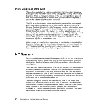 476 Introduction to the New Mainframe: Security
24.6.6 Conclusion of the audit
The audit concluded with a recommendation from the independent laboratory
that supplied the Internet Bookstore with a catalog of the hacking software that
Employee A kept on his system. Based on that and correspondence gleaned
from recovered deleted files on his hard drive, you have referred Employee A’s
case to the national law enforcement authorities.
The FBI, which has the lead in this case, has also contacted the international
police organization Interpol, as well as federal police agencies in Germany,
Canada, Russia and Israel with a list of suspected members of the hacking group
to which Employee A belonged. His deal with federal law enforcement in the
United States has resulted in the capture of a hacking group that could have
caused a significant loss in corporate assets across the world and compromised
security. You request that the Internet Bookstore’s name be kept out of the
media, although you will continue to provide the federal authorities with all the
information required to prosecute the case.
At the request of the authorities, you continue to maintain the systems that host
Employee A’s hacking tools. Federal authorities continue to monitor its activities
with the assistance of our own information security organization to pose as
hackers and continue monitoring the hacking activities.
24.7 Summary
Security audits are a way of examining a system, policy or process for violations
and exposures. Security audits are a catch-all that have been used for actions
ranging from checks on physical security to implementation of the information
security plan.
There are many laws and regulations to secure your infrastructure effectively and
audit this process and any results. Even the most prepared organizations find
themselves struggling with those legal requirements on one hand and security
violation attempts on the other. It is important to have the advise of a legal expert
covering all potential legal issues prior to engaging in a security audit, and when
undergoing one to prevent problems later on.
The major categories of threats are either natural, such as fire, water, wind,
earthquakes, accidental damage, human error, or malicious. Threat catalysts
and amplifiers cause the disruption to expand beyond the scope of one system
or the capability of one individual. Catalyst examples are a sympathetic
co-worker or a badly configured password. An amplifier example is if the agent
belongs to a hacker group or has access to hacker tools.
 